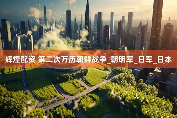 辉煌配资 第二次万历朝鲜战争_朝明军_日军_日本