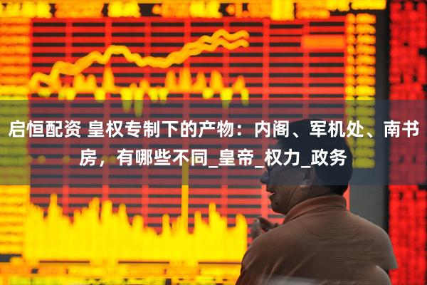 启恒配资 皇权专制下的产物：内阁、军机处、南书房，有哪些不同_皇帝_权力_政务