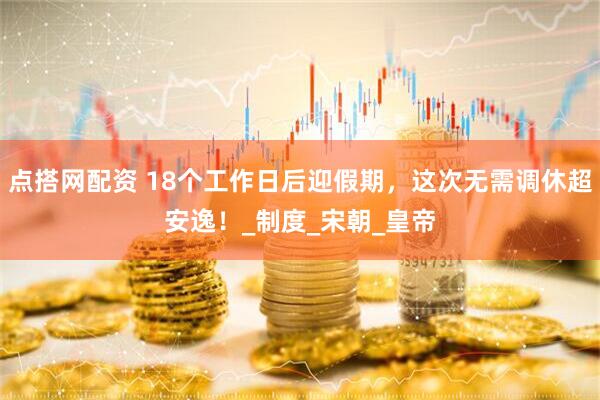 点搭网配资 18个工作日后迎假期，这次无需调休超安逸！_制度_宋朝_皇帝