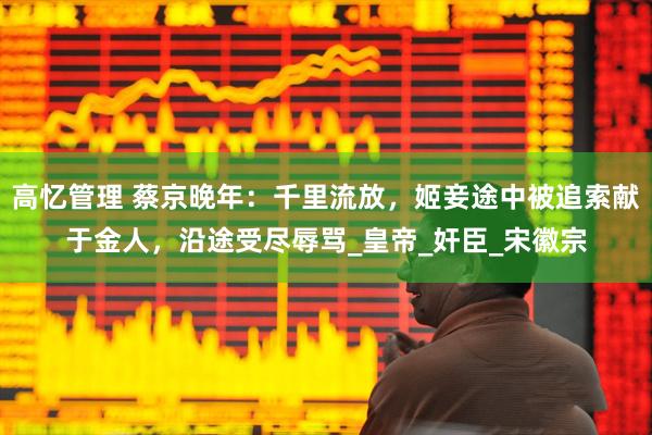 高忆管理 蔡京晚年：千里流放，姬妾途中被追索献于金人，沿途受尽辱骂_皇帝_奸臣_宋徽宗