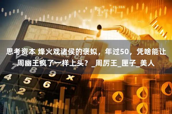 思考资本 烽火戏诸侯的褒姒，年过50，凭啥能让周幽王疯了一样上头？_周厉王_匣子_美人