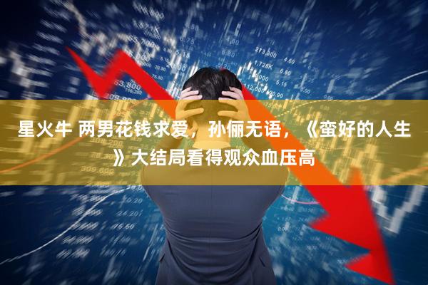 星火牛 两男花钱求爱，孙俪无语，《蛮好的人生》大结局看得观众血压高