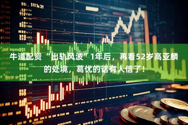 牛道配资 “出轨风波”1年后，再看52岁高亚麟的处境，葛优的话有人信了！