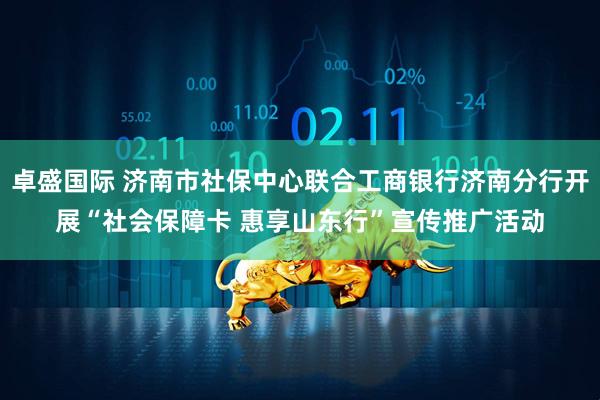 卓盛国际 济南市社保中心联合工商银行济南分行开展“社会保障卡 惠享山东行”宣传推广活动