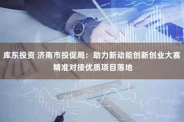 库东投资 济南市投促局：助力新动能创新创业大赛 精准对接优质项目落地