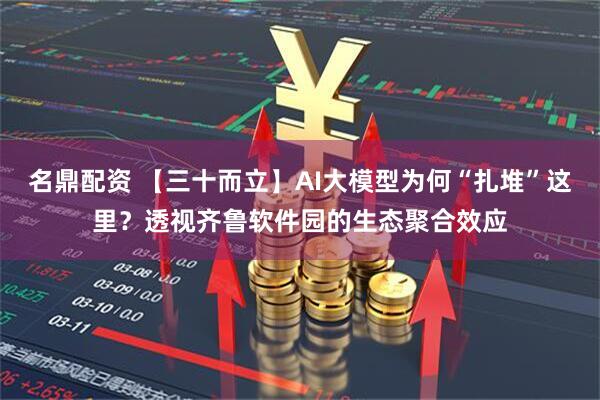 名鼎配资 【三十而立】AI大模型为何“扎堆”这里？透视齐鲁软件园的生态聚合效应
