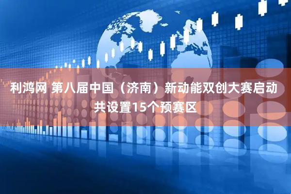 利鸿网 第八届中国（济南）新动能双创大赛启动 共设置15个预赛区