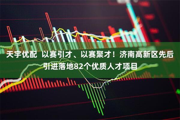 天宇优配  以赛引才、以赛聚才！济南高新区先后引进落地82个优质人才项目