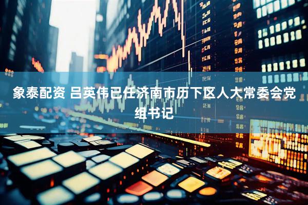 象泰配资 吕英伟已任济南市历下区人大常委会党组书记