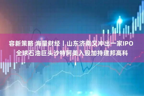 容新策略 海量财经丨山东济南又冲出一家IPO 全球石油巨头沙特阿美入股加持建邦高科