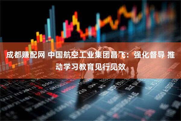 成都赚配网 中国航空工业集团昌飞：强化督导 推动学习教育见行见效