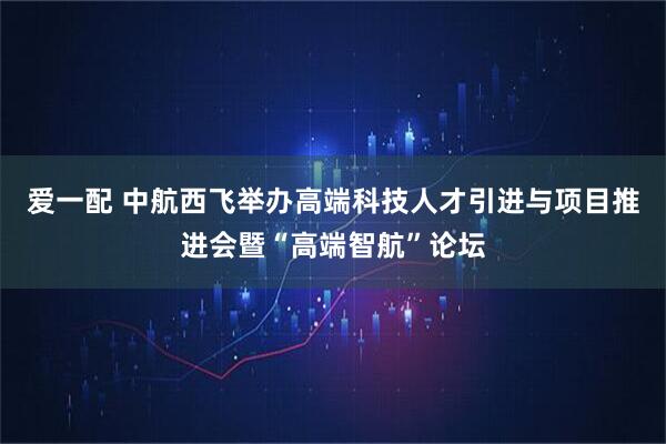 爱一配 中航西飞举办高端科技人才引进与项目推进会暨“高端智航”论坛