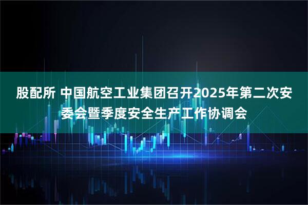 股配所 中国航空工业集团召开2025年第二次安委会暨季度安全生产工作协调会