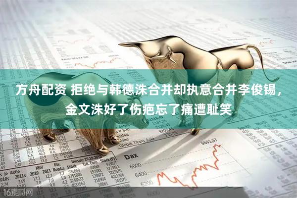 方舟配资 拒绝与韩德洙合并却执意合并李俊锡，金文洙好了伤疤忘了痛遭耻笑