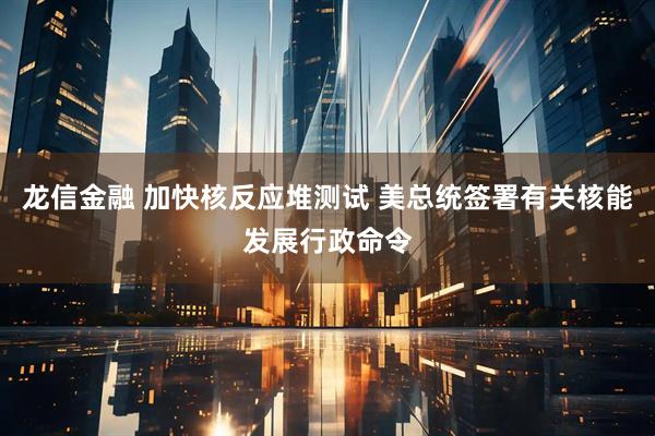龙信金融 加快核反应堆测试 美总统签署有关核能发展行政命令