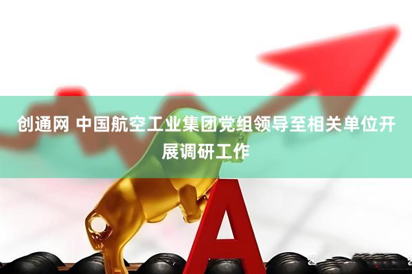 创通网 中国航空工业集团党组领导至相关单位开展调研工作