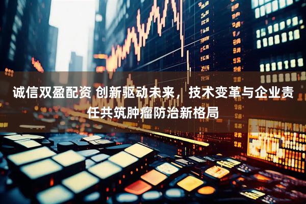 诚信双盈配资 创新驱动未来，技术变革与企业责任共筑肿瘤防治新格局