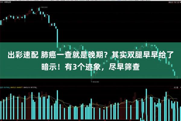 出彩速配 肺癌一查就是晚期？其实双腿早早给了暗示！有3个迹象，尽早筛查