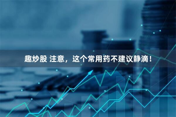 趣炒股 注意，这个常用药不建议静滴！