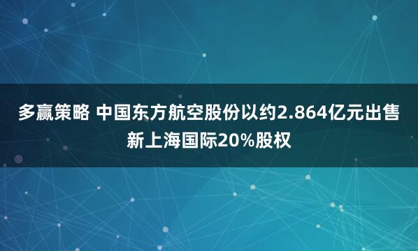 多赢策略 中国东方航空股份以约2.864亿元出售新上海国际20%股权