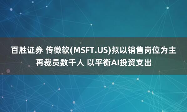 百胜证券 传微软(MSFT.US)拟以销售岗位为主再裁员数千人 以平衡AI投资支出