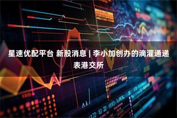 星速优配平台 新股消息 | 李小加创办的滴灌通递表港交所
