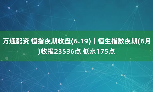 万通配资 恒指夜期收盘(6.19)︱恒生指数夜期(6月)收报23536点 低水175点
