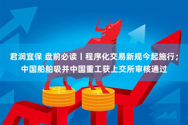 君润宜保 盘前必读丨程序化交易新规今起施行；中国船舶吸并中国重工获上交所审核通过