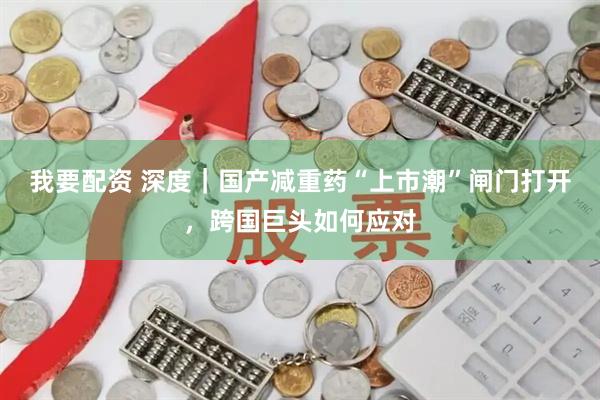 我要配资 深度｜国产减重药“上市潮”闸门打开，跨国巨头如何应对