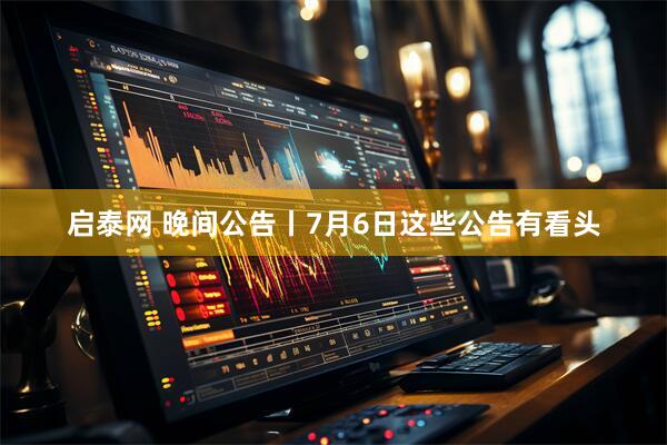 启泰网 晚间公告丨7月6日这些公告有看头