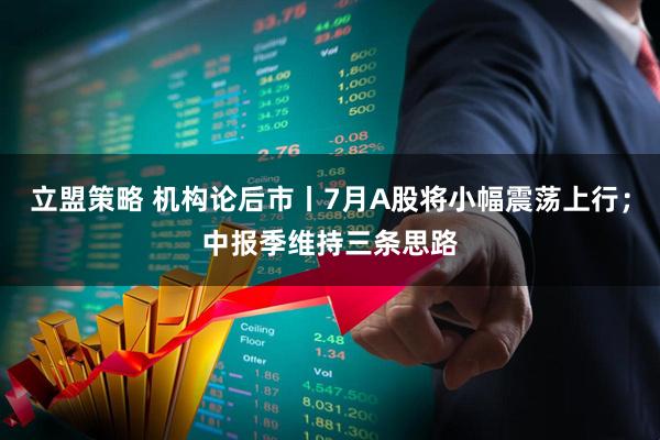 立盟策略 机构论后市丨7月A股将小幅震荡上行；中报季维持三条思路