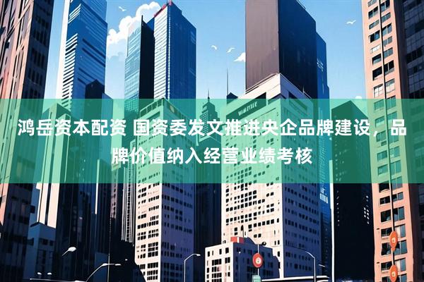 鸿岳资本配资 国资委发文推进央企品牌建设，品牌价值纳入经营业绩考核