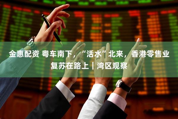 金惠配资 粤车南下，“活水”北来，香港零售业复苏在路上｜湾区观察