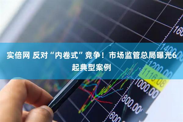 实倍网 反对“内卷式”竞争！市场监管总局曝光6起典型案例
