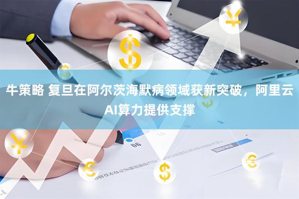 牛策略 复旦在阿尔茨海默病领域获新突破，阿里云AI算力提供支撑