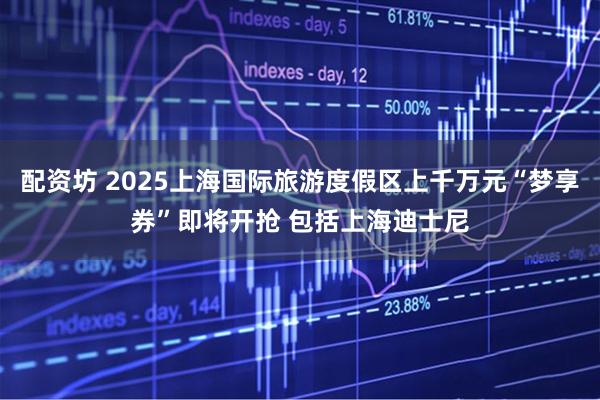 配资坊 2025上海国际旅游度假区上千万元“梦享券”即将开抢 包括上海迪士尼