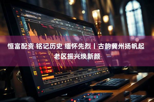 恒富配资 铭记历史 缅怀先烈丨古韵冀州扬帆起 老区振兴焕新颜