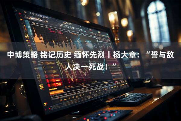 中博策略 铭记历史 缅怀先烈丨杨大章：“誓与敌人决一死战！”