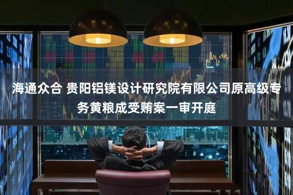 海通众合 贵阳铝镁设计研究院有限公司原高级专务黄粮成受贿案一审开庭