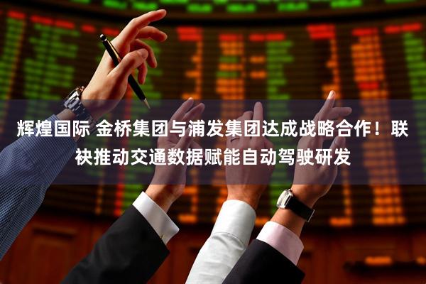 辉煌国际 金桥集团与浦发集团达成战略合作！联袂推动交通数据赋能自动驾驶研发