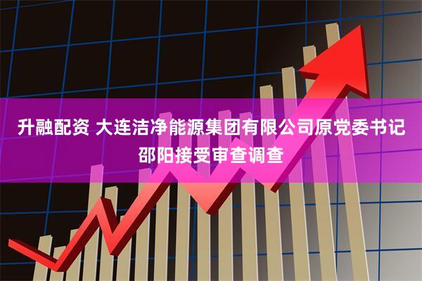 升融配资 大连洁净能源集团有限公司原党委书记邵阳接受审查调查