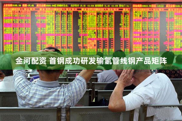 金河配资 首钢成功研发输氢管线钢产品矩阵