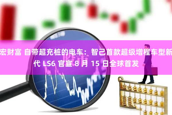 千宏财富 自带超充桩的电车：智己首款超级增程车型新一代 LS6 官宣 8 月 15 日全球首发