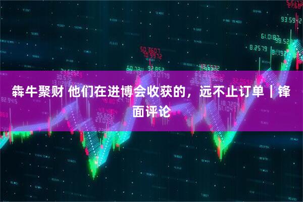 犇牛聚财 他们在进博会收获的，远不止订单｜锋面评论