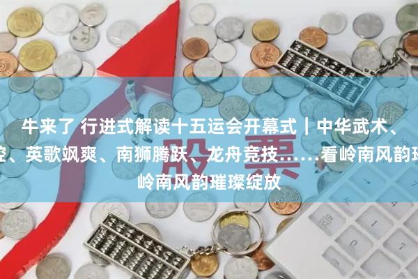 牛来了 行进式解读十五运会开幕式｜中华武术、粤剧声腔、英歌飒爽、南狮腾跃、龙舟竞技……看岭南风韵璀璨绽放