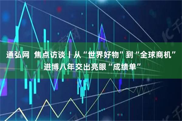 通弘网  焦点访谈丨从“世界好物”到“全球商机” 进博八年交出亮眼“成绩单”