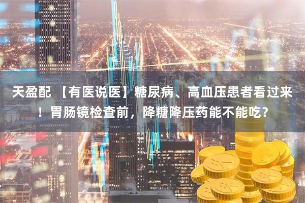 天盈配 【有医说医】糖尿病、高血压患者看过来！胃肠镜检查前，降糖降压药能不能吃？