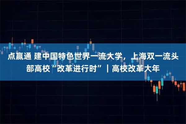 点赢通 建中国特色世界一流大学，上海双一流头部高校“改革进行时”｜高校改革大年